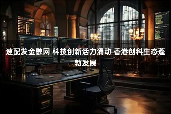 速配发金融网 科技创新活力涌动 香港创科生态蓬勃发展