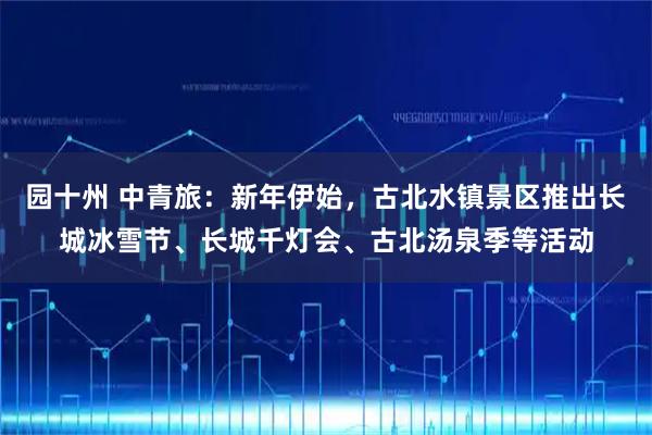 园十州 中青旅：新年伊始，古北水镇景区推出长城冰雪节、长城千灯会、古北汤泉季等活动