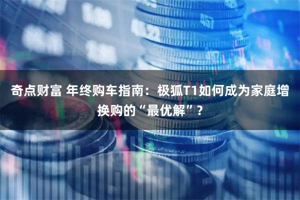 奇点财富 年终购车指南：极狐T1如何成为家庭增换购的“最优解”？