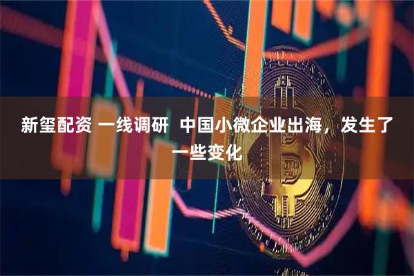新玺配资 一线调研  中国小微企业出海，发生了一些变化