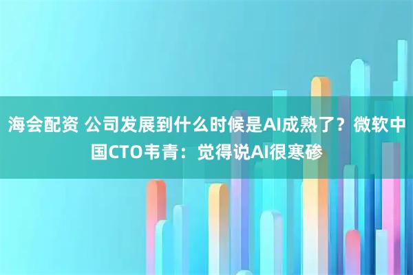海会配资 公司发展到什么时候是AI成熟了？微软中国CTO韦青：觉得说AI很寒碜