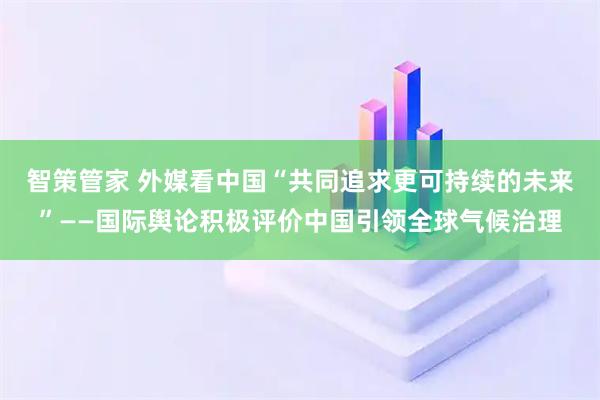智策管家 外媒看中国“共同追求更可持续的未来”——国际舆论积极评价中国引领全球气候治理