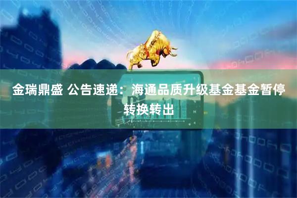 金瑞鼎盛 公告速递：海通品质升级基金基金暂停转换转出