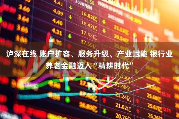 泸深在线 账户扩容、服务升级、产业赋能 银行业养老金融迈入“精耕时代”