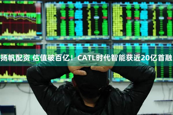 扬帆配资 估值破百亿！CATL时代智能获近20亿首融