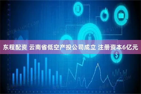 东程配资 云南省低空产投公司成立 注册资本6亿元